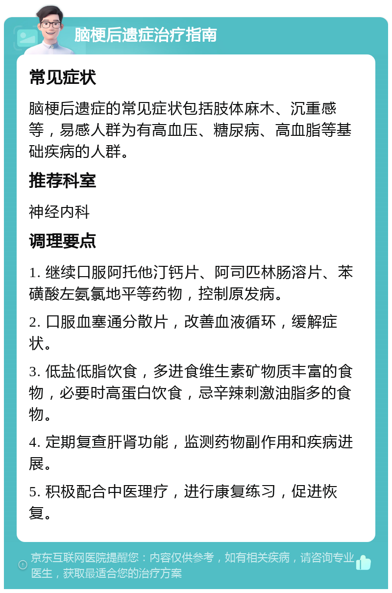 脑梗后遗症治疗指南 常见症状 脑梗后遗症的常见症状包括肢体麻木、沉重感等，易感人群为有高血压、糖尿病、高血脂等基础疾病的人群。 推荐科室 神经内科 调理要点 1. 继续口服阿托他汀钙片、阿司匹林肠溶片、苯磺酸左氨氯地平等药物，控制原发病。 2. 口服血塞通分散片，改善血液循环，缓解症状。 3. 低盐低脂饮食，多进食维生素矿物质丰富的食物，必要时高蛋白饮食，忌辛辣刺激油脂多的食物。 4. 定期复查肝肾功能，监测药物副作用和疾病进展。 5. 积极配合中医理疗，进行康复练习，促进恢复。