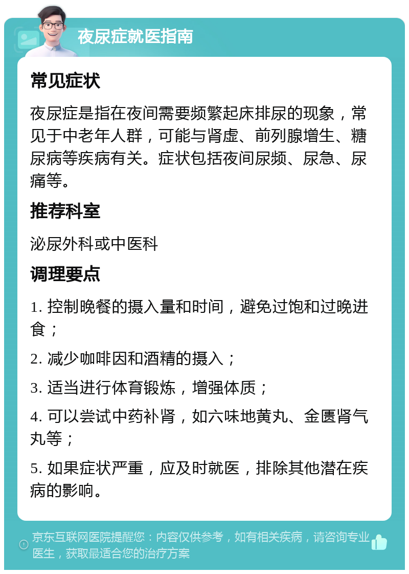 夜尿症就医指南 常见症状 夜尿症是指在夜间需要频繁起床排尿的现象，常见于中老年人群，可能与肾虚、前列腺增生、糖尿病等疾病有关。症状包括夜间尿频、尿急、尿痛等。 推荐科室 泌尿外科或中医科 调理要点 1. 控制晚餐的摄入量和时间，避免过饱和过晚进食； 2. 减少咖啡因和酒精的摄入； 3. 适当进行体育锻炼，增强体质； 4. 可以尝试中药补肾，如六味地黄丸、金匮肾气丸等； 5. 如果症状严重，应及时就医，排除其他潜在疾病的影响。