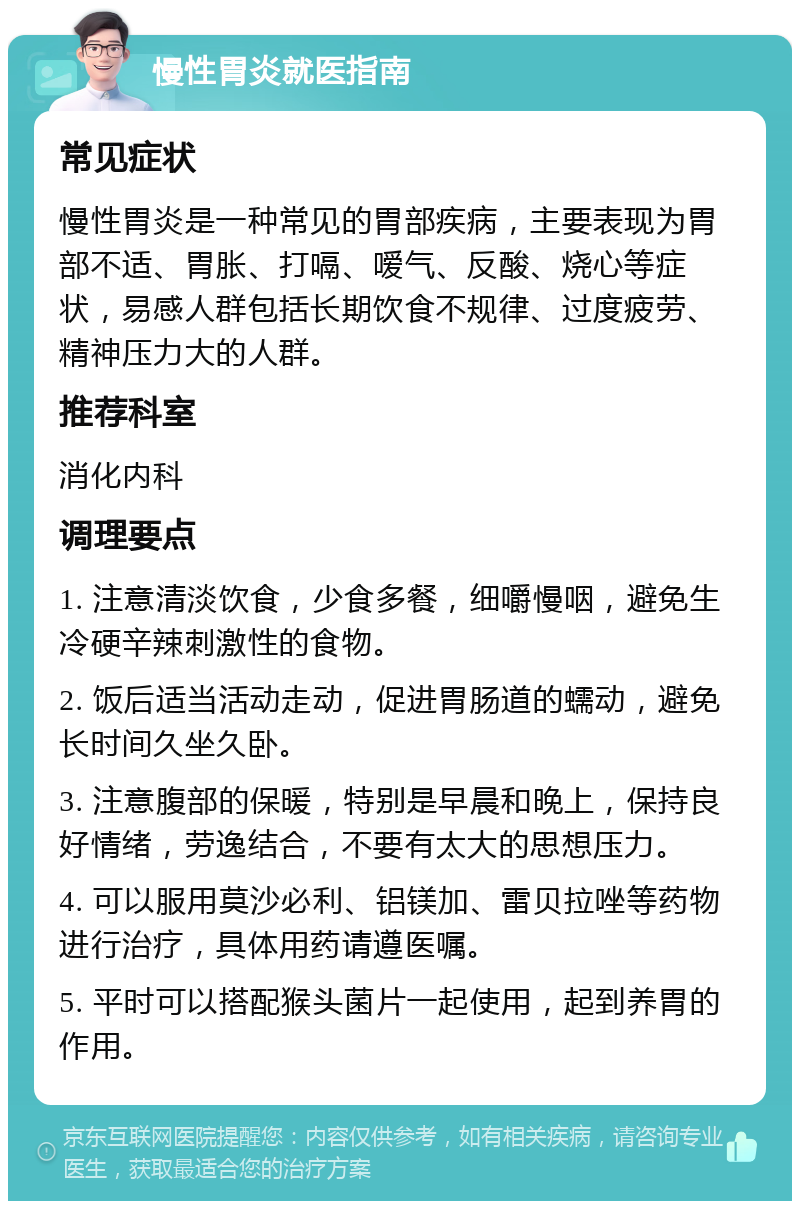 慢性胃炎就医指南 常见症状 慢性胃炎是一种常见的胃部疾病，主要表现为胃部不适、胃胀、打嗝、嗳气、反酸、烧心等症状，易感人群包括长期饮食不规律、过度疲劳、精神压力大的人群。 推荐科室 消化内科 调理要点 1. 注意清淡饮食，少食多餐，细嚼慢咽，避免生冷硬辛辣刺激性的食物。 2. 饭后适当活动走动，促进胃肠道的蠕动，避免长时间久坐久卧。 3. 注意腹部的保暖，特别是早晨和晚上，保持良好情绪，劳逸结合，不要有太大的思想压力。 4. 可以服用莫沙必利、铝镁加、雷贝拉唑等药物进行治疗，具体用药请遵医嘱。 5. 平时可以搭配猴头菌片一起使用，起到养胃的作用。