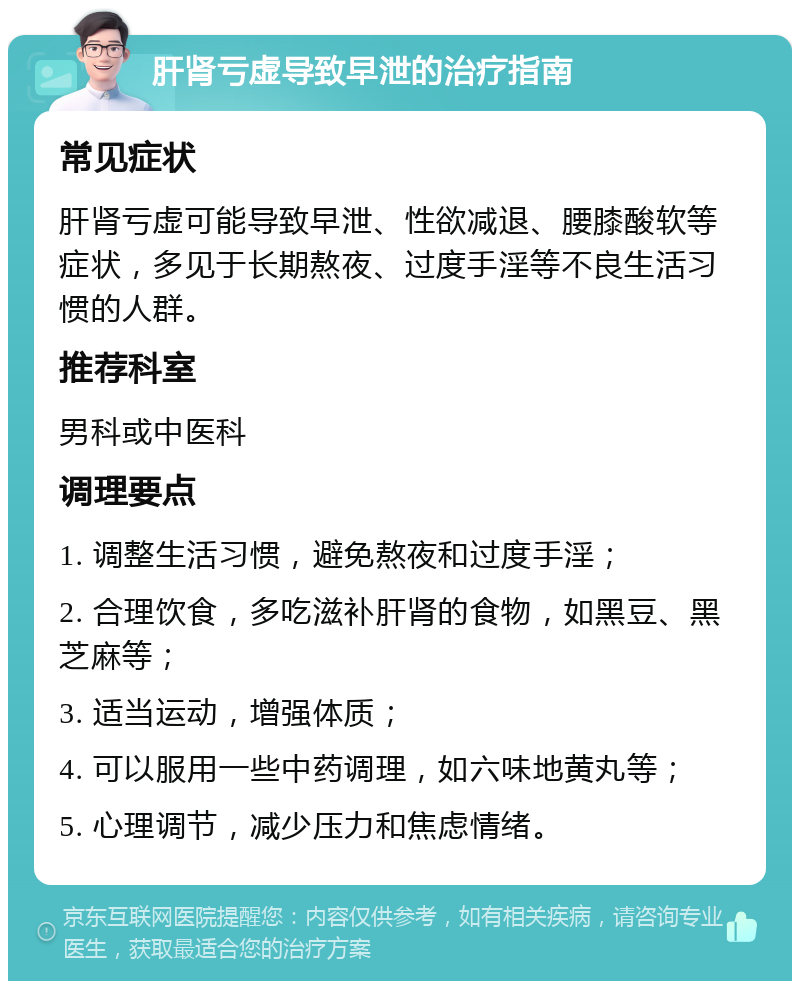 肝肾亏虚导致早泄的治疗指南 常见症状 肝肾亏虚可能导致早泄、性欲减退、腰膝酸软等症状，多见于长期熬夜、过度手淫等不良生活习惯的人群。 推荐科室 男科或中医科 调理要点 1. 调整生活习惯，避免熬夜和过度手淫； 2. 合理饮食，多吃滋补肝肾的食物，如黑豆、黑芝麻等； 3. 适当运动，增强体质； 4. 可以服用一些中药调理，如六味地黄丸等； 5. 心理调节，减少压力和焦虑情绪。