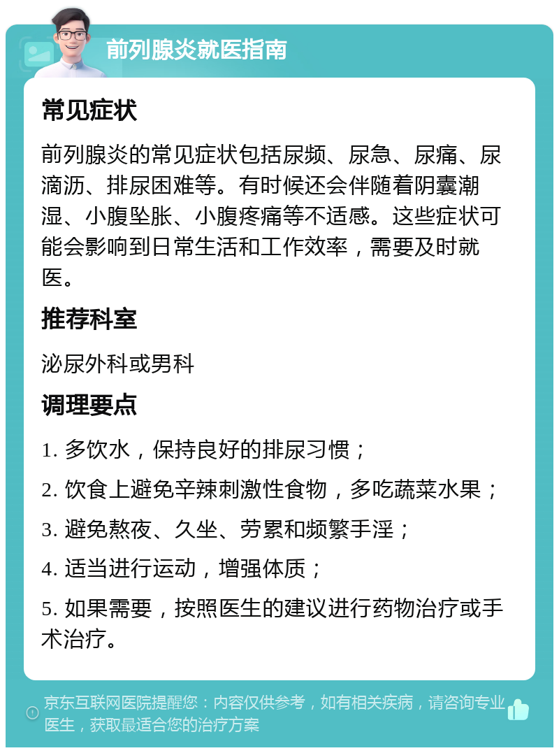 前列腺炎就医指南 常见症状 前列腺炎的常见症状包括尿频、尿急、尿痛、尿滴沥、排尿困难等。有时候还会伴随着阴囊潮湿、小腹坠胀、小腹疼痛等不适感。这些症状可能会影响到日常生活和工作效率，需要及时就医。 推荐科室 泌尿外科或男科 调理要点 1. 多饮水，保持良好的排尿习惯； 2. 饮食上避免辛辣刺激性食物，多吃蔬菜水果； 3. 避免熬夜、久坐、劳累和频繁手淫； 4. 适当进行运动，增强体质； 5. 如果需要，按照医生的建议进行药物治疗或手术治疗。