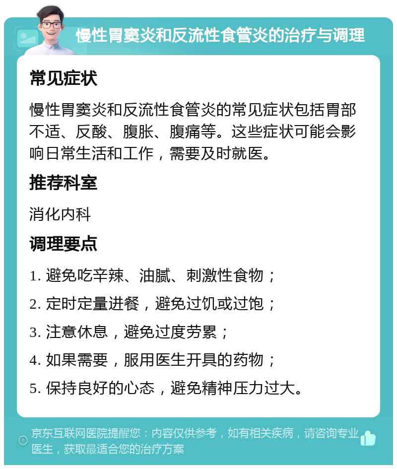 慢性胃窦炎和反流性食管炎的治疗与调理 常见症状 慢性胃窦炎和反流性食管炎的常见症状包括胃部不适、反酸、腹胀、腹痛等。这些症状可能会影响日常生活和工作，需要及时就医。 推荐科室 消化内科 调理要点 1. 避免吃辛辣、油腻、刺激性食物； 2. 定时定量进餐，避免过饥或过饱； 3. 注意休息，避免过度劳累； 4. 如果需要，服用医生开具的药物； 5. 保持良好的心态，避免精神压力过大。