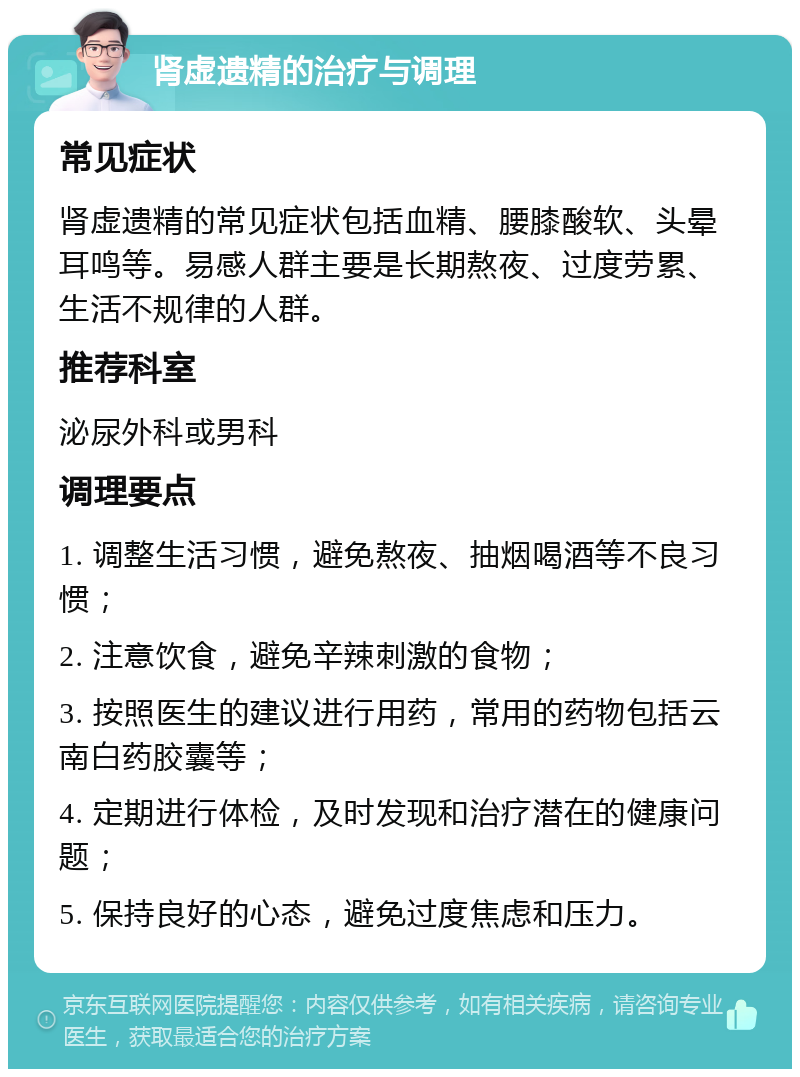 肾虚遗精的治疗与调理 常见症状 肾虚遗精的常见症状包括血精、腰膝酸软、头晕耳鸣等。易感人群主要是长期熬夜、过度劳累、生活不规律的人群。 推荐科室 泌尿外科或男科 调理要点 1. 调整生活习惯，避免熬夜、抽烟喝酒等不良习惯； 2. 注意饮食，避免辛辣刺激的食物； 3. 按照医生的建议进行用药，常用的药物包括云南白药胶囊等； 4. 定期进行体检，及时发现和治疗潜在的健康问题； 5. 保持良好的心态，避免过度焦虑和压力。