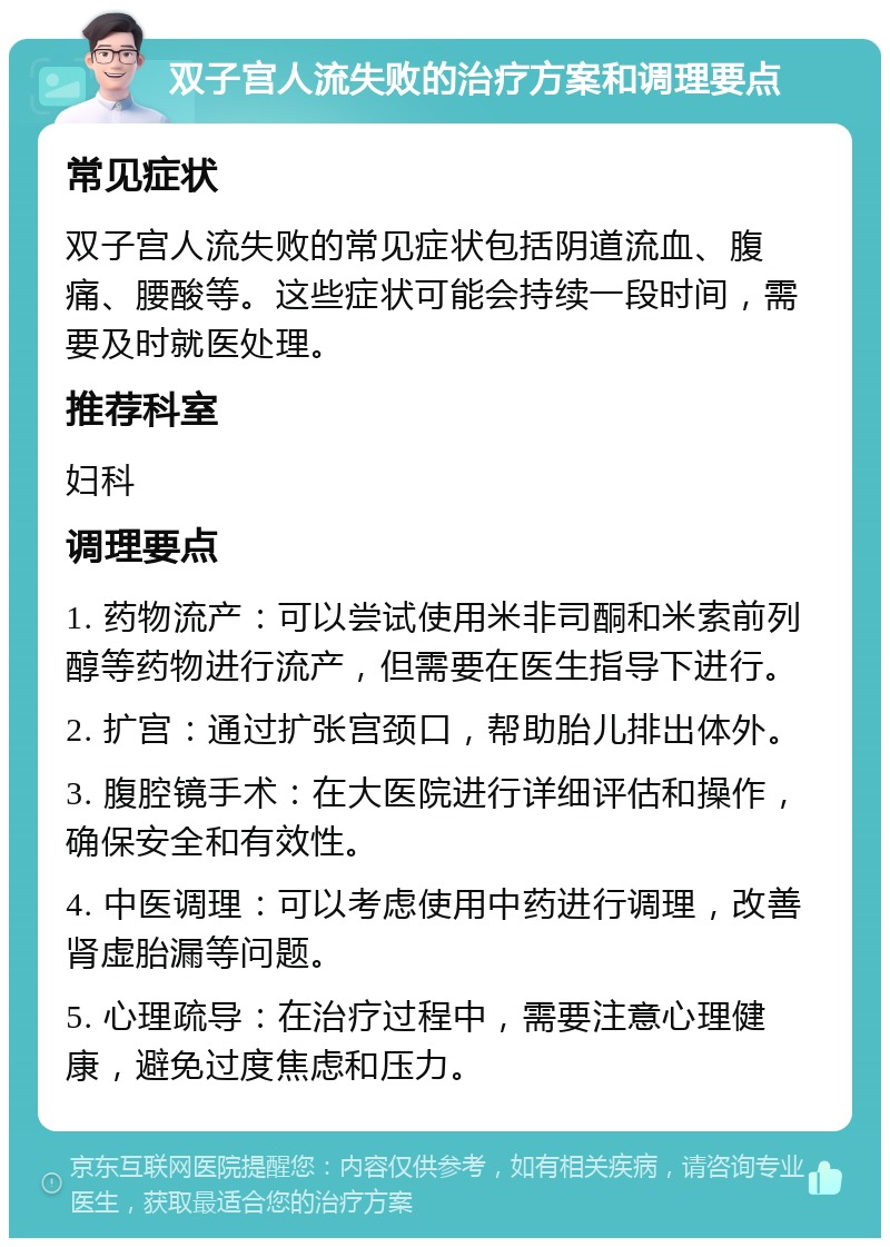 双子宫人流失败的治疗方案和调理要点 常见症状 双子宫人流失败的常见症状包括阴道流血、腹痛、腰酸等。这些症状可能会持续一段时间，需要及时就医处理。 推荐科室 妇科 调理要点 1. 药物流产：可以尝试使用米非司酮和米索前列醇等药物进行流产，但需要在医生指导下进行。 2. 扩宫：通过扩张宫颈口，帮助胎儿排出体外。 3. 腹腔镜手术：在大医院进行详细评估和操作，确保安全和有效性。 4. 中医调理：可以考虑使用中药进行调理，改善肾虚胎漏等问题。 5. 心理疏导：在治疗过程中，需要注意心理健康，避免过度焦虑和压力。