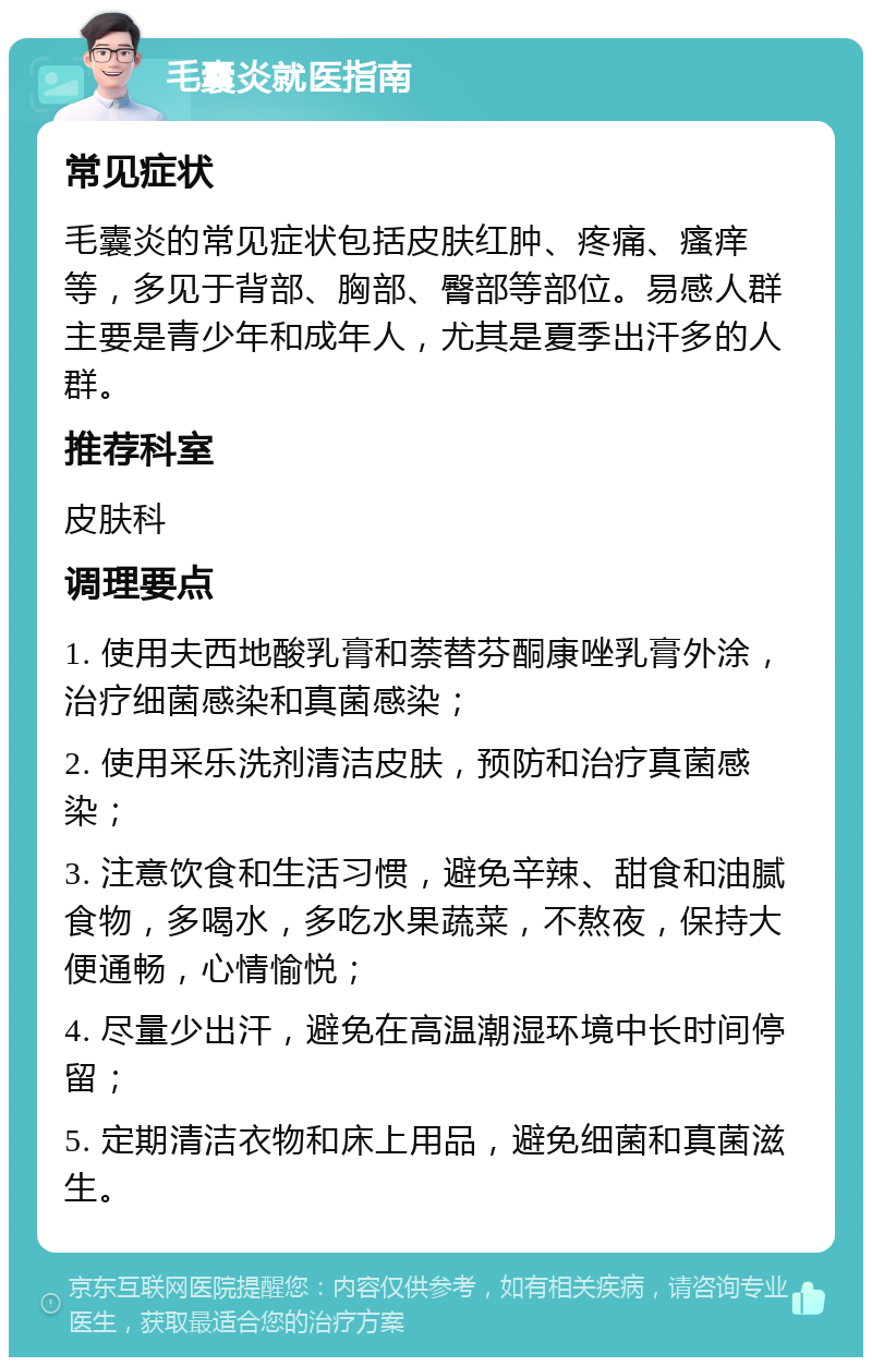 毛囊炎就医指南 常见症状 毛囊炎的常见症状包括皮肤红肿、疼痛、瘙痒等，多见于背部、胸部、臀部等部位。易感人群主要是青少年和成年人，尤其是夏季出汗多的人群。 推荐科室 皮肤科 调理要点 1. 使用夫西地酸乳膏和萘替芬酮康唑乳膏外涂，治疗细菌感染和真菌感染； 2. 使用采乐洗剂清洁皮肤，预防和治疗真菌感染； 3. 注意饮食和生活习惯，避免辛辣、甜食和油腻食物，多喝水，多吃水果蔬菜，不熬夜，保持大便通畅，心情愉悦； 4. 尽量少出汗，避免在高温潮湿环境中长时间停留； 5. 定期清洁衣物和床上用品，避免细菌和真菌滋生。