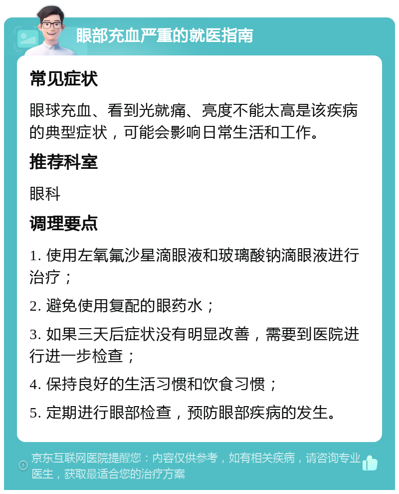 眼部充血严重的就医指南 常见症状 眼球充血、看到光就痛、亮度不能太高是该疾病的典型症状，可能会影响日常生活和工作。 推荐科室 眼科 调理要点 1. 使用左氧氟沙星滴眼液和玻璃酸钠滴眼液进行治疗； 2. 避免使用复配的眼药水； 3. 如果三天后症状没有明显改善，需要到医院进行进一步检查； 4. 保持良好的生活习惯和饮食习惯； 5. 定期进行眼部检查，预防眼部疾病的发生。