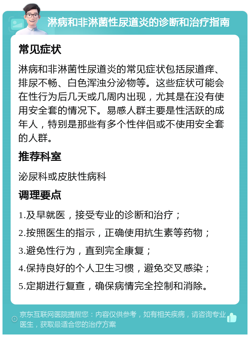 淋病和非淋菌性尿道炎的诊断和治疗指南 常见症状 淋病和非淋菌性尿道炎的常见症状包括尿道痒、排尿不畅、白色浑浊分泌物等。这些症状可能会在性行为后几天或几周内出现，尤其是在没有使用安全套的情况下。易感人群主要是性活跃的成年人，特别是那些有多个性伴侣或不使用安全套的人群。 推荐科室 泌尿科或皮肤性病科 调理要点 1.及早就医，接受专业的诊断和治疗； 2.按照医生的指示，正确使用抗生素等药物； 3.避免性行为，直到完全康复； 4.保持良好的个人卫生习惯，避免交叉感染； 5.定期进行复查，确保病情完全控制和消除。