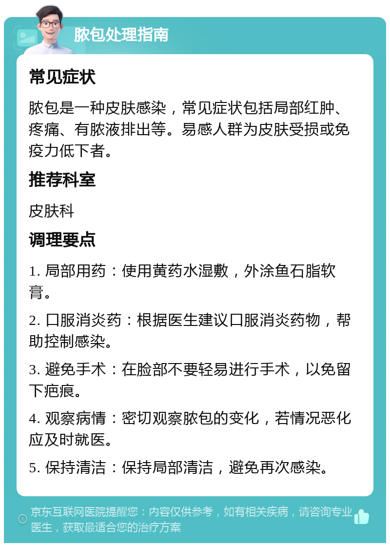 脓包处理指南 常见症状 脓包是一种皮肤感染，常见症状包括局部红肿、疼痛、有脓液排出等。易感人群为皮肤受损或免疫力低下者。 推荐科室 皮肤科 调理要点 1. 局部用药：使用黄药水湿敷，外涂鱼石脂软膏。 2. 口服消炎药：根据医生建议口服消炎药物，帮助控制感染。 3. 避免手术：在脸部不要轻易进行手术，以免留下疤痕。 4. 观察病情：密切观察脓包的变化，若情况恶化应及时就医。 5. 保持清洁：保持局部清洁，避免再次感染。