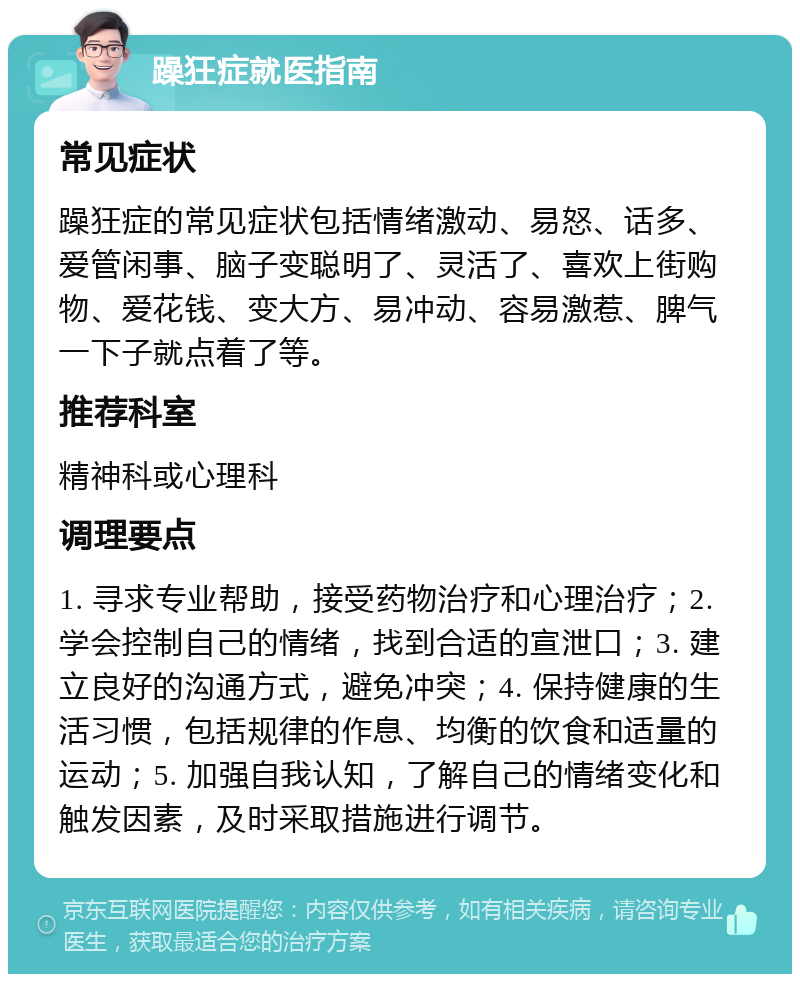 躁狂症就医指南 常见症状 躁狂症的常见症状包括情绪激动、易怒、话多、爱管闲事、脑子变聪明了、灵活了、喜欢上街购物、爱花钱、变大方、易冲动、容易激惹、脾气一下子就点着了等。 推荐科室 精神科或心理科 调理要点 1. 寻求专业帮助，接受药物治疗和心理治疗；2. 学会控制自己的情绪，找到合适的宣泄口；3. 建立良好的沟通方式，避免冲突；4. 保持健康的生活习惯，包括规律的作息、均衡的饮食和适量的运动；5. 加强自我认知，了解自己的情绪变化和触发因素，及时采取措施进行调节。