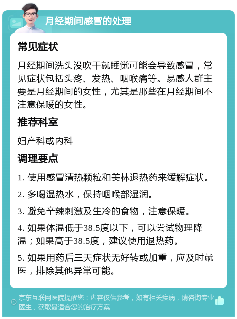 月经期间感冒的处理 常见症状 月经期间洗头没吹干就睡觉可能会导致感冒，常见症状包括头疼、发热、咽喉痛等。易感人群主要是月经期间的女性，尤其是那些在月经期间不注意保暖的女性。 推荐科室 妇产科或内科 调理要点 1. 使用感冒清热颗粒和美林退热药来缓解症状。 2. 多喝温热水，保持咽喉部湿润。 3. 避免辛辣刺激及生冷的食物，注意保暖。 4. 如果体温低于38.5度以下，可以尝试物理降温；如果高于38.5度，建议使用退热药。 5. 如果用药后三天症状无好转或加重，应及时就医，排除其他异常可能。