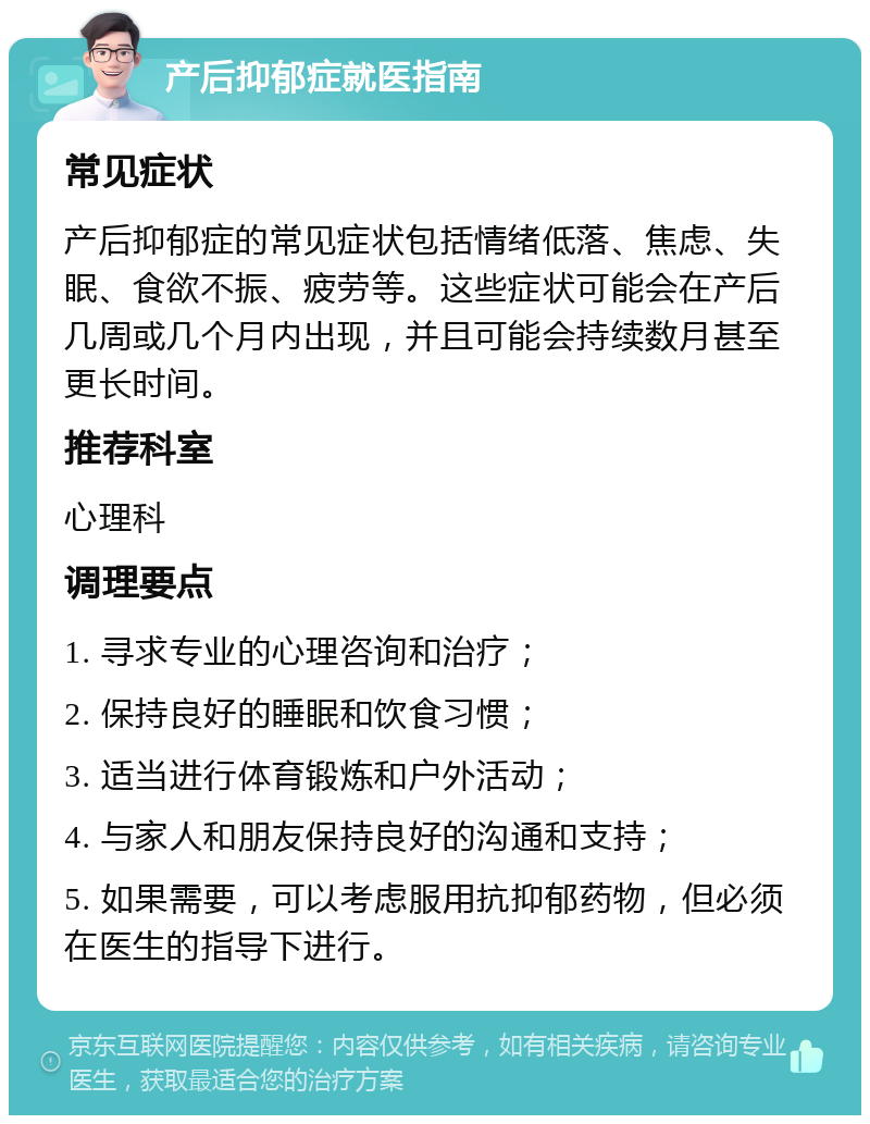 产后抑郁症就医指南 常见症状 产后抑郁症的常见症状包括情绪低落、焦虑、失眠、食欲不振、疲劳等。这些症状可能会在产后几周或几个月内出现，并且可能会持续数月甚至更长时间。 推荐科室 心理科 调理要点 1. 寻求专业的心理咨询和治疗； 2. 保持良好的睡眠和饮食习惯； 3. 适当进行体育锻炼和户外活动； 4. 与家人和朋友保持良好的沟通和支持； 5. 如果需要，可以考虑服用抗抑郁药物，但必须在医生的指导下进行。