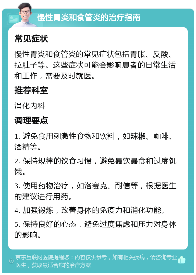 慢性胃炎和食管炎的治疗指南 常见症状 慢性胃炎和食管炎的常见症状包括胃胀、反酸、拉肚子等。这些症状可能会影响患者的日常生活和工作，需要及时就医。 推荐科室 消化内科 调理要点 1. 避免食用刺激性食物和饮料，如辣椒、咖啡、酒精等。 2. 保持规律的饮食习惯，避免暴饮暴食和过度饥饿。 3. 使用药物治疗，如洛赛克、耐信等，根据医生的建议进行用药。 4. 加强锻炼，改善身体的免疫力和消化功能。 5. 保持良好的心态，避免过度焦虑和压力对身体的影响。