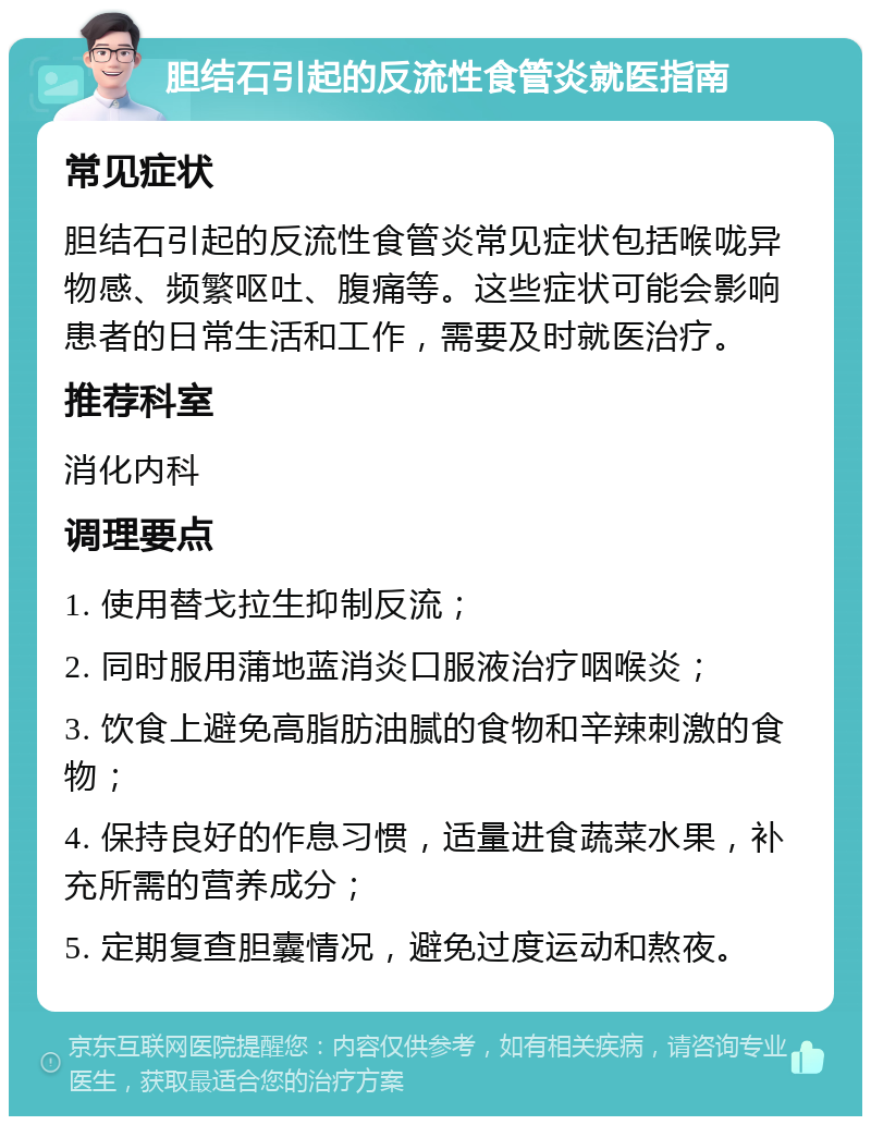 胆结石引起的反流性食管炎就医指南 常见症状 胆结石引起的反流性食管炎常见症状包括喉咙异物感、频繁呕吐、腹痛等。这些症状可能会影响患者的日常生活和工作，需要及时就医治疗。 推荐科室 消化内科 调理要点 1. 使用替戈拉生抑制反流； 2. 同时服用蒲地蓝消炎口服液治疗咽喉炎； 3. 饮食上避免高脂肪油腻的食物和辛辣刺激的食物； 4. 保持良好的作息习惯，适量进食蔬菜水果，补充所需的营养成分； 5. 定期复查胆囊情况，避免过度运动和熬夜。