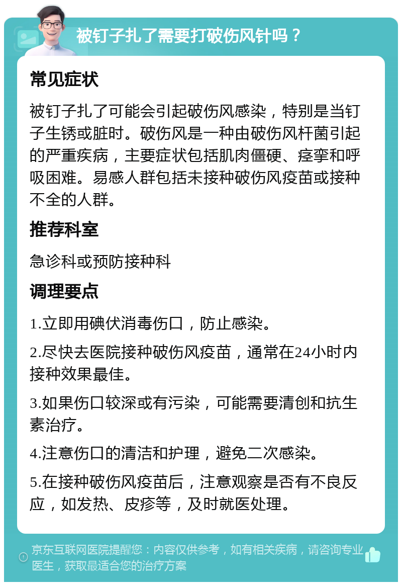 被钉子扎了需要打破伤风针吗？ 常见症状 被钉子扎了可能会引起破伤风感染，特别是当钉子生锈或脏时。破伤风是一种由破伤风杆菌引起的严重疾病，主要症状包括肌肉僵硬、痉挛和呼吸困难。易感人群包括未接种破伤风疫苗或接种不全的人群。 推荐科室 急诊科或预防接种科 调理要点 1.立即用碘伏消毒伤口，防止感染。 2.尽快去医院接种破伤风疫苗，通常在24小时内接种效果最佳。 3.如果伤口较深或有污染，可能需要清创和抗生素治疗。 4.注意伤口的清洁和护理，避免二次感染。 5.在接种破伤风疫苗后，注意观察是否有不良反应，如发热、皮疹等，及时就医处理。