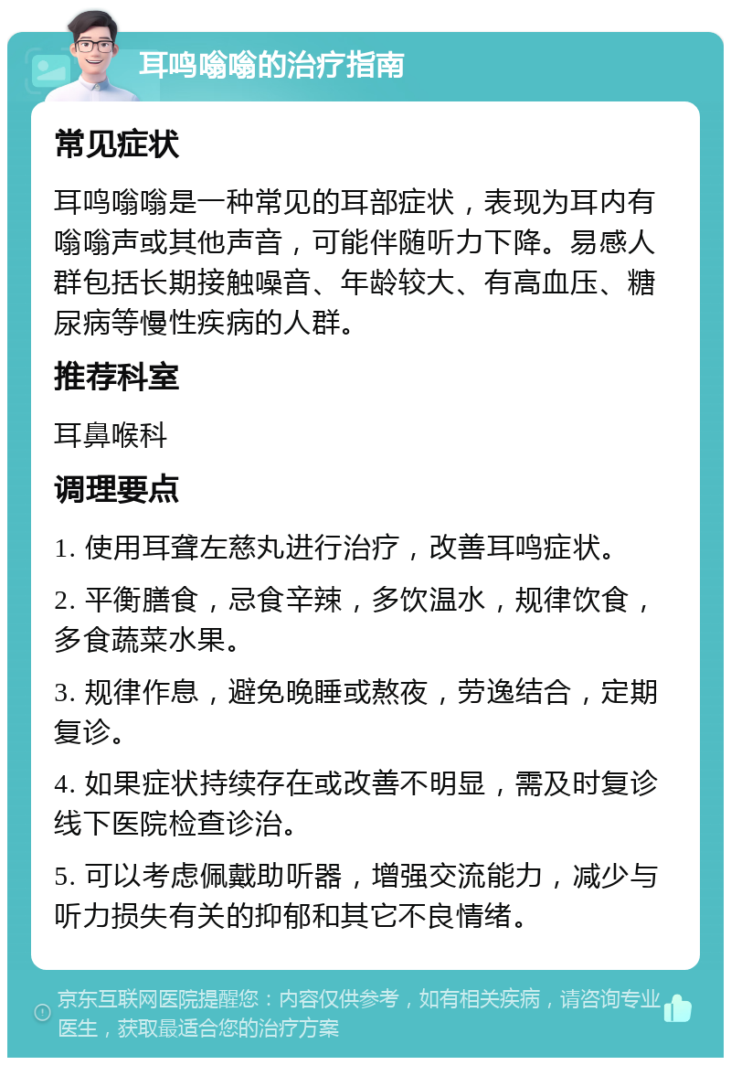 耳鸣嗡嗡的治疗指南 常见症状 耳鸣嗡嗡是一种常见的耳部症状，表现为耳内有嗡嗡声或其他声音，可能伴随听力下降。易感人群包括长期接触噪音、年龄较大、有高血压、糖尿病等慢性疾病的人群。 推荐科室 耳鼻喉科 调理要点 1. 使用耳聋左慈丸进行治疗，改善耳鸣症状。 2. 平衡膳食，忌食辛辣，多饮温水，规律饮食，多食蔬菜水果。 3. 规律作息，避免晚睡或熬夜，劳逸结合，定期复诊。 4. 如果症状持续存在或改善不明显，需及时复诊线下医院检查诊治。 5. 可以考虑佩戴助听器，增强交流能力，减少与听力损失有关的抑郁和其它不良情绪。