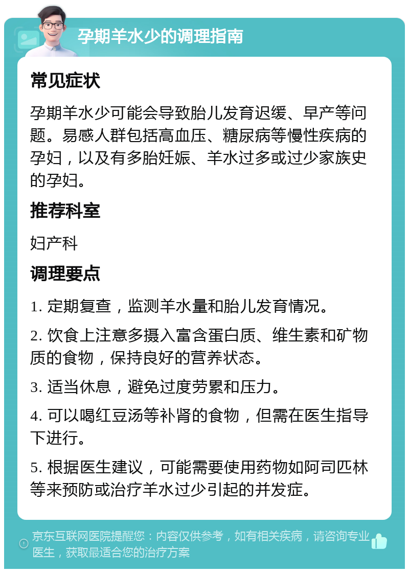 孕期羊水少的调理指南 常见症状 孕期羊水少可能会导致胎儿发育迟缓、早产等问题。易感人群包括高血压、糖尿病等慢性疾病的孕妇，以及有多胎妊娠、羊水过多或过少家族史的孕妇。 推荐科室 妇产科 调理要点 1. 定期复查，监测羊水量和胎儿发育情况。 2. 饮食上注意多摄入富含蛋白质、维生素和矿物质的食物，保持良好的营养状态。 3. 适当休息，避免过度劳累和压力。 4. 可以喝红豆汤等补肾的食物，但需在医生指导下进行。 5. 根据医生建议，可能需要使用药物如阿司匹林等来预防或治疗羊水过少引起的并发症。