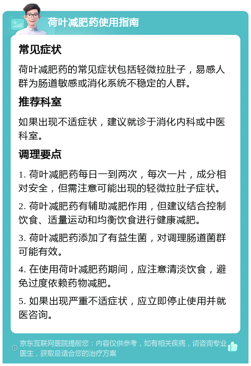 荷叶减肥药使用指南 常见症状 荷叶减肥药的常见症状包括轻微拉肚子，易感人群为肠道敏感或消化系统不稳定的人群。 推荐科室 如果出现不适症状，建议就诊于消化内科或中医科室。 调理要点 1. 荷叶减肥药每日一到两次，每次一片，成分相对安全，但需注意可能出现的轻微拉肚子症状。 2. 荷叶减肥药有辅助减肥作用，但建议结合控制饮食、适量运动和均衡饮食进行健康减肥。 3. 荷叶减肥药添加了有益生菌，对调理肠道菌群可能有效。 4. 在使用荷叶减肥药期间，应注意清淡饮食，避免过度依赖药物减肥。 5. 如果出现严重不适症状，应立即停止使用并就医咨询。