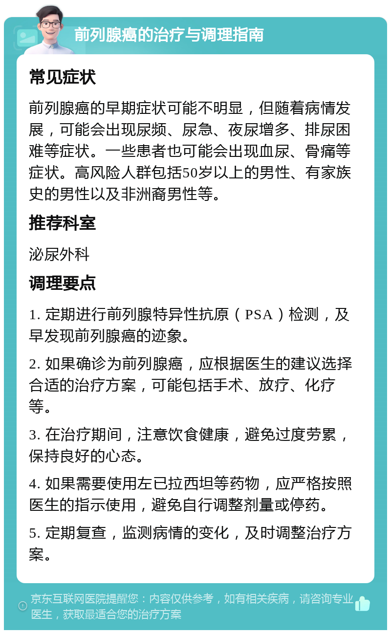 前列腺癌的治疗与调理指南 常见症状 前列腺癌的早期症状可能不明显，但随着病情发展，可能会出现尿频、尿急、夜尿增多、排尿困难等症状。一些患者也可能会出现血尿、骨痛等症状。高风险人群包括50岁以上的男性、有家族史的男性以及非洲裔男性等。 推荐科室 泌尿外科 调理要点 1. 定期进行前列腺特异性抗原（PSA）检测，及早发现前列腺癌的迹象。 2. 如果确诊为前列腺癌，应根据医生的建议选择合适的治疗方案，可能包括手术、放疗、化疗等。 3. 在治疗期间，注意饮食健康，避免过度劳累，保持良好的心态。 4. 如果需要使用左已拉西坦等药物，应严格按照医生的指示使用，避免自行调整剂量或停药。 5. 定期复查，监测病情的变化，及时调整治疗方案。