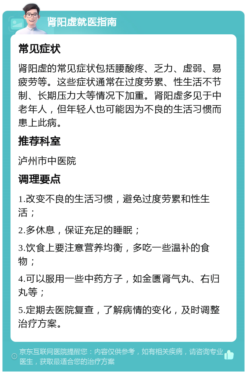 肾阳虚就医指南 常见症状 肾阳虚的常见症状包括腰酸疼、乏力、虚弱、易疲劳等。这些症状通常在过度劳累、性生活不节制、长期压力大等情况下加重。肾阳虚多见于中老年人，但年轻人也可能因为不良的生活习惯而患上此病。 推荐科室 泸州市中医院 调理要点 1.改变不良的生活习惯，避免过度劳累和性生活； 2.多休息，保证充足的睡眠； 3.饮食上要注意营养均衡，多吃一些温补的食物； 4.可以服用一些中药方子，如金匮肾气丸、右归丸等； 5.定期去医院复查，了解病情的变化，及时调整治疗方案。