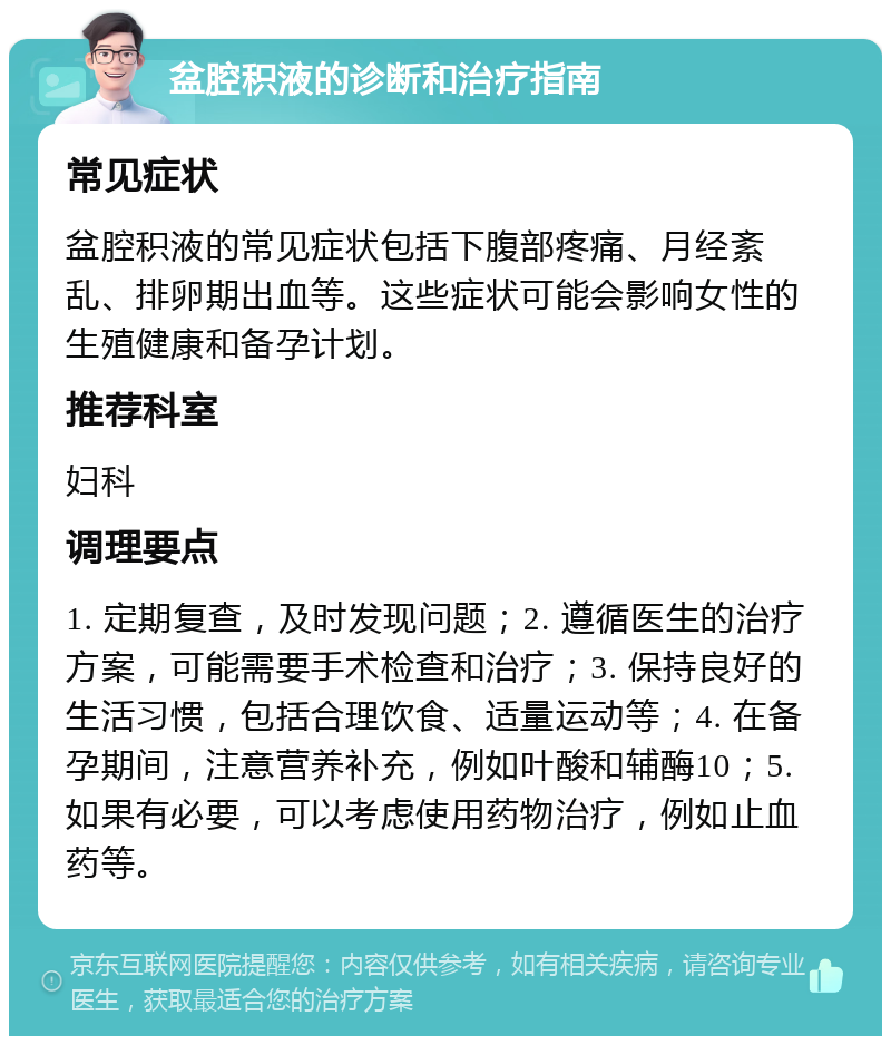 盆腔积液的诊断和治疗指南 常见症状 盆腔积液的常见症状包括下腹部疼痛、月经紊乱、排卵期出血等。这些症状可能会影响女性的生殖健康和备孕计划。 推荐科室 妇科 调理要点 1. 定期复查，及时发现问题；2. 遵循医生的治疗方案，可能需要手术检查和治疗；3. 保持良好的生活习惯，包括合理饮食、适量运动等；4. 在备孕期间，注意营养补充，例如叶酸和辅酶10；5. 如果有必要，可以考虑使用药物治疗，例如止血药等。