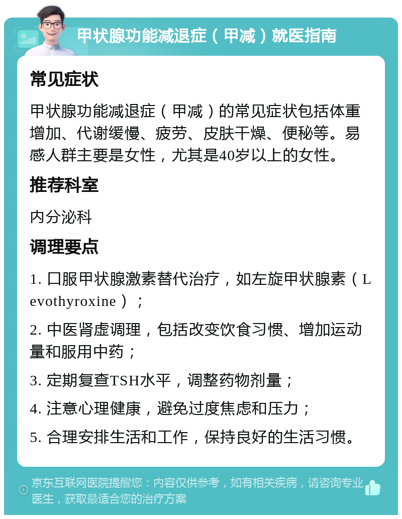 甲状腺功能减退症（甲减）就医指南 常见症状 甲状腺功能减退症（甲减）的常见症状包括体重增加、代谢缓慢、疲劳、皮肤干燥、便秘等。易感人群主要是女性，尤其是40岁以上的女性。 推荐科室 内分泌科 调理要点 1. 口服甲状腺激素替代治疗，如左旋甲状腺素（Levothyroxine）； 2. 中医肾虚调理，包括改变饮食习惯、增加运动量和服用中药； 3. 定期复查TSH水平，调整药物剂量； 4. 注意心理健康，避免过度焦虑和压力； 5. 合理安排生活和工作，保持良好的生活习惯。