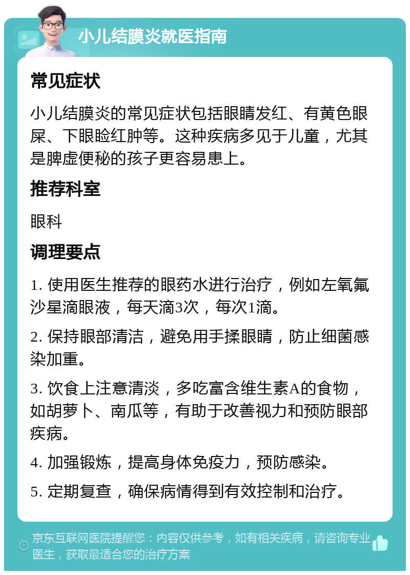 小儿结膜炎就医指南 常见症状 小儿结膜炎的常见症状包括眼睛发红、有黄色眼屎、下眼睑红肿等。这种疾病多见于儿童，尤其是脾虚便秘的孩子更容易患上。 推荐科室 眼科 调理要点 1. 使用医生推荐的眼药水进行治疗，例如左氧氟沙星滴眼液，每天滴3次，每次1滴。 2. 保持眼部清洁，避免用手揉眼睛，防止细菌感染加重。 3. 饮食上注意清淡，多吃富含维生素A的食物，如胡萝卜、南瓜等，有助于改善视力和预防眼部疾病。 4. 加强锻炼，提高身体免疫力，预防感染。 5. 定期复查，确保病情得到有效控制和治疗。