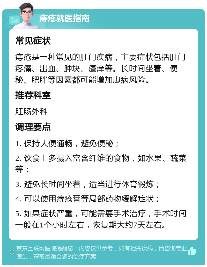 痔疮就医指南 常见症状 痔疮是一种常见的肛门疾病，主要症状包括肛门疼痛、出血、肿块、瘙痒等。长时间坐着、便秘、肥胖等因素都可能增加患病风险。 推荐科室 肛肠外科 调理要点 1. 保持大便通畅，避免便秘； 2. 饮食上多摄入富含纤维的食物，如水果、蔬菜等； 3. 避免长时间坐着，适当进行体育锻炼； 4. 可以使用痔疮膏等局部药物缓解症状； 5. 如果症状严重，可能需要手术治疗，手术时间一般在1个小时左右，恢复期大约7天左右。