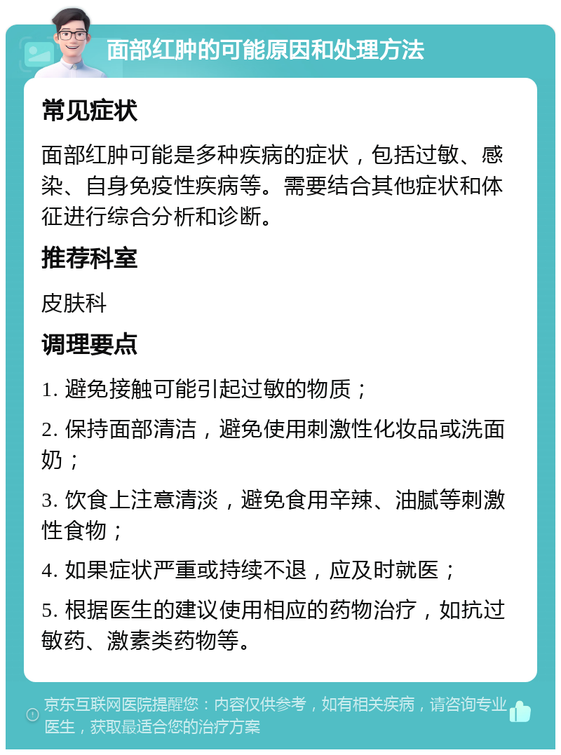 面部红肿的可能原因和处理方法 常见症状 面部红肿可能是多种疾病的症状，包括过敏、感染、自身免疫性疾病等。需要结合其他症状和体征进行综合分析和诊断。 推荐科室 皮肤科 调理要点 1. 避免接触可能引起过敏的物质； 2. 保持面部清洁，避免使用刺激性化妆品或洗面奶； 3. 饮食上注意清淡，避免食用辛辣、油腻等刺激性食物； 4. 如果症状严重或持续不退，应及时就医； 5. 根据医生的建议使用相应的药物治疗，如抗过敏药、激素类药物等。