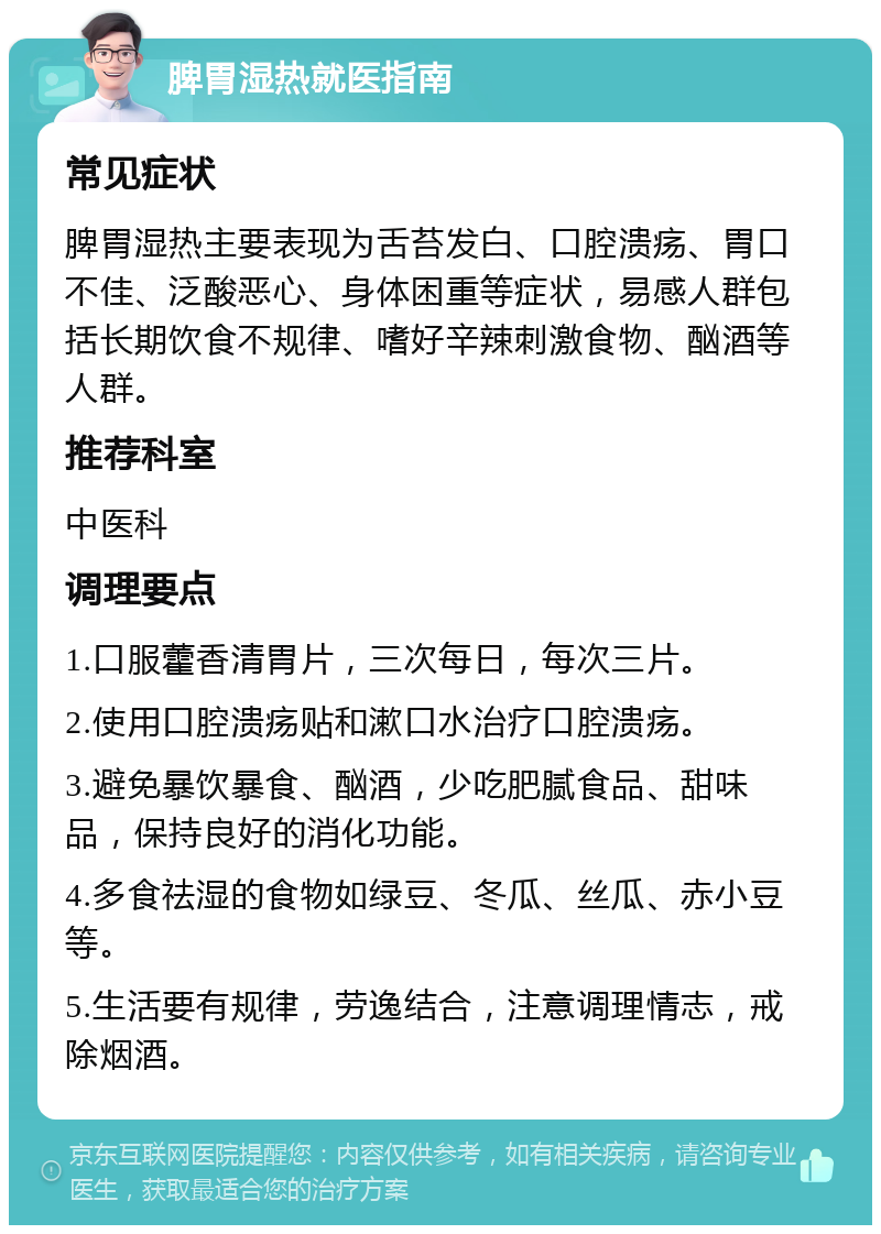 脾胃湿热就医指南 常见症状 脾胃湿热主要表现为舌苔发白、口腔溃疡、胃口不佳、泛酸恶心、身体困重等症状，易感人群包括长期饮食不规律、嗜好辛辣刺激食物、酗酒等人群。 推荐科室 中医科 调理要点 1.口服藿香清胃片，三次每日，每次三片。 2.使用口腔溃疡贴和漱口水治疗口腔溃疡。 3.避免暴饮暴食、酗酒，少吃肥腻食品、甜味品，保持良好的消化功能。 4.多食祛湿的食物如绿豆、冬瓜、丝瓜、赤小豆等。 5.生活要有规律，劳逸结合，注意调理情志，戒除烟酒。