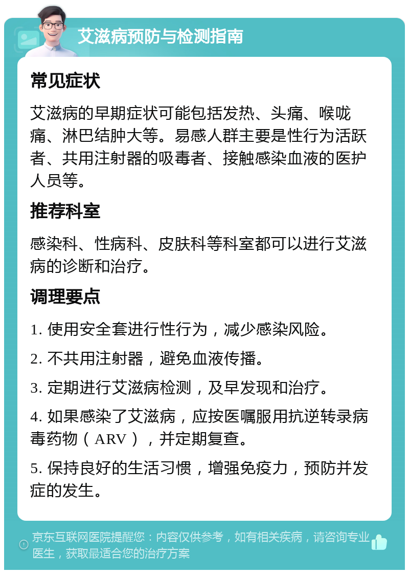 艾滋病预防与检测指南 常见症状 艾滋病的早期症状可能包括发热、头痛、喉咙痛、淋巴结肿大等。易感人群主要是性行为活跃者、共用注射器的吸毒者、接触感染血液的医护人员等。 推荐科室 感染科、性病科、皮肤科等科室都可以进行艾滋病的诊断和治疗。 调理要点 1. 使用安全套进行性行为，减少感染风险。 2. 不共用注射器，避免血液传播。 3. 定期进行艾滋病检测，及早发现和治疗。 4. 如果感染了艾滋病，应按医嘱服用抗逆转录病毒药物（ARV），并定期复查。 5. 保持良好的生活习惯，增强免疫力，预防并发症的发生。