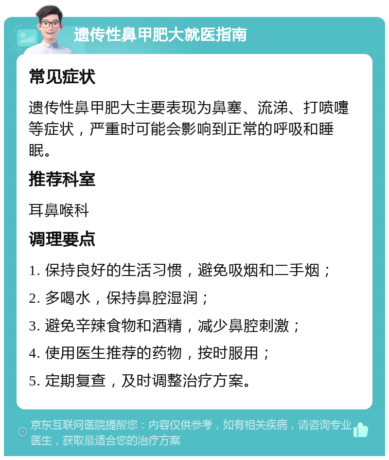 遗传性鼻甲肥大就医指南 常见症状 遗传性鼻甲肥大主要表现为鼻塞、流涕、打喷嚏等症状，严重时可能会影响到正常的呼吸和睡眠。 推荐科室 耳鼻喉科 调理要点 1. 保持良好的生活习惯，避免吸烟和二手烟； 2. 多喝水，保持鼻腔湿润； 3. 避免辛辣食物和酒精，减少鼻腔刺激； 4. 使用医生推荐的药物，按时服用； 5. 定期复查，及时调整治疗方案。