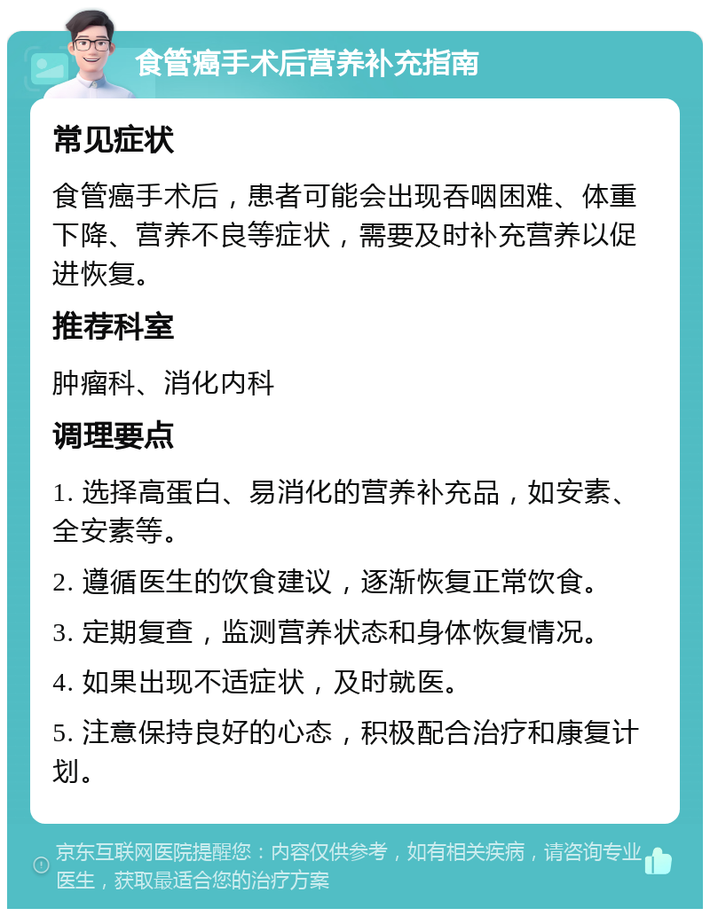 食管癌手术后营养补充指南 常见症状 食管癌手术后，患者可能会出现吞咽困难、体重下降、营养不良等症状，需要及时补充营养以促进恢复。 推荐科室 肿瘤科、消化内科 调理要点 1. 选择高蛋白、易消化的营养补充品，如安素、全安素等。 2. 遵循医生的饮食建议，逐渐恢复正常饮食。 3. 定期复查，监测营养状态和身体恢复情况。 4. 如果出现不适症状，及时就医。 5. 注意保持良好的心态，积极配合治疗和康复计划。