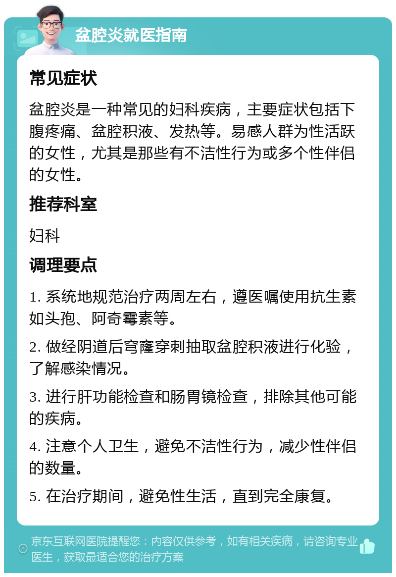 盆腔炎就医指南 常见症状 盆腔炎是一种常见的妇科疾病，主要症状包括下腹疼痛、盆腔积液、发热等。易感人群为性活跃的女性，尤其是那些有不洁性行为或多个性伴侣的女性。 推荐科室 妇科 调理要点 1. 系统地规范治疗两周左右，遵医嘱使用抗生素如头孢、阿奇霉素等。 2. 做经阴道后穹窿穿刺抽取盆腔积液进行化验，了解感染情况。 3. 进行肝功能检查和肠胃镜检查，排除其他可能的疾病。 4. 注意个人卫生，避免不洁性行为，减少性伴侣的数量。 5. 在治疗期间，避免性生活，直到完全康复。