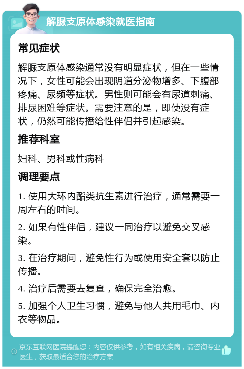 解脲支原体感染就医指南 常见症状 解脲支原体感染通常没有明显症状，但在一些情况下，女性可能会出现阴道分泌物增多、下腹部疼痛、尿频等症状。男性则可能会有尿道刺痛、排尿困难等症状。需要注意的是，即使没有症状，仍然可能传播给性伴侣并引起感染。 推荐科室 妇科、男科或性病科 调理要点 1. 使用大环内酯类抗生素进行治疗，通常需要一周左右的时间。 2. 如果有性伴侣，建议一同治疗以避免交叉感染。 3. 在治疗期间，避免性行为或使用安全套以防止传播。 4. 治疗后需要去复查，确保完全治愈。 5. 加强个人卫生习惯，避免与他人共用毛巾、内衣等物品。