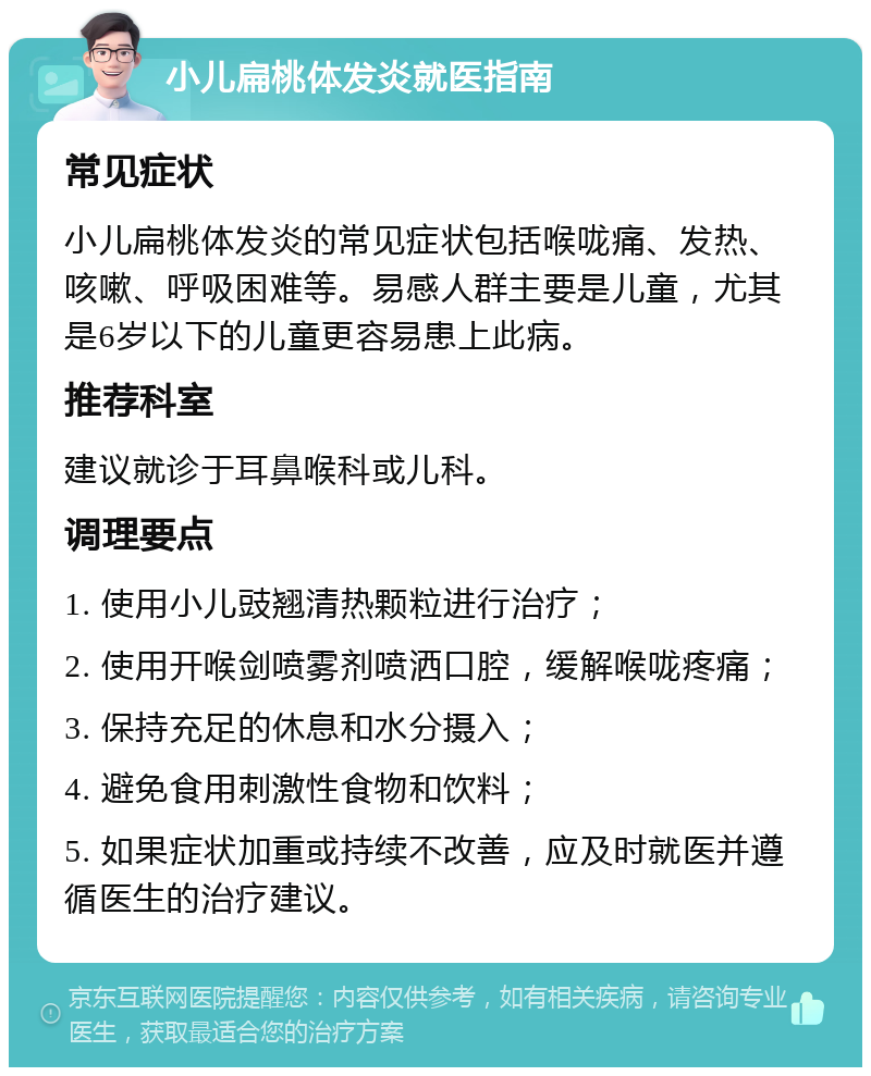 小儿扁桃体发炎就医指南 常见症状 小儿扁桃体发炎的常见症状包括喉咙痛、发热、咳嗽、呼吸困难等。易感人群主要是儿童，尤其是6岁以下的儿童更容易患上此病。 推荐科室 建议就诊于耳鼻喉科或儿科。 调理要点 1. 使用小儿豉翘清热颗粒进行治疗； 2. 使用开喉剑喷雾剂喷洒口腔，缓解喉咙疼痛； 3. 保持充足的休息和水分摄入； 4. 避免食用刺激性食物和饮料； 5. 如果症状加重或持续不改善，应及时就医并遵循医生的治疗建议。