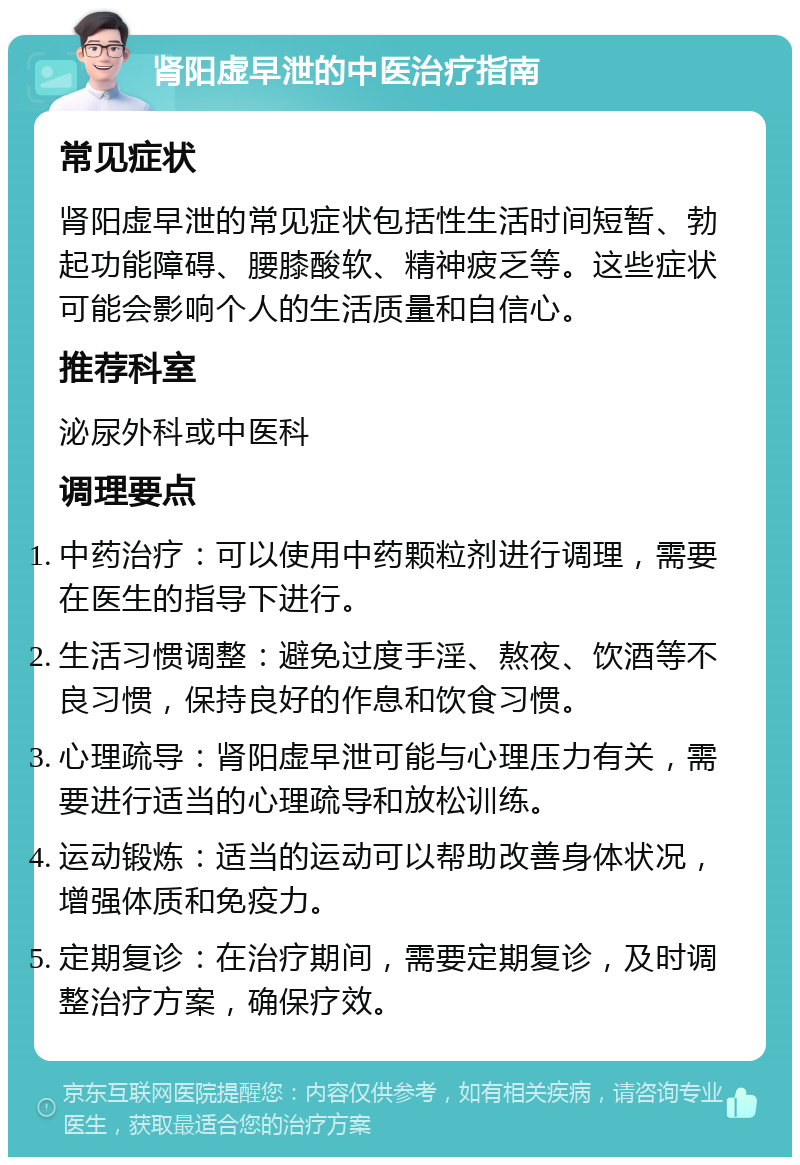 肾阳虚早泄的中医治疗指南 常见症状 肾阳虚早泄的常见症状包括性生活时间短暂、勃起功能障碍、腰膝酸软、精神疲乏等。这些症状可能会影响个人的生活质量和自信心。 推荐科室 泌尿外科或中医科 调理要点 中药治疗：可以使用中药颗粒剂进行调理，需要在医生的指导下进行。 生活习惯调整：避免过度手淫、熬夜、饮酒等不良习惯，保持良好的作息和饮食习惯。 心理疏导：肾阳虚早泄可能与心理压力有关，需要进行适当的心理疏导和放松训练。 运动锻炼：适当的运动可以帮助改善身体状况，增强体质和免疫力。 定期复诊：在治疗期间，需要定期复诊，及时调整治疗方案，确保疗效。