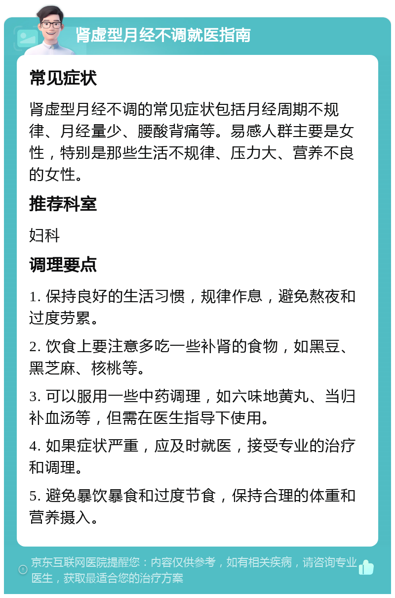 肾虚型月经不调就医指南 常见症状 肾虚型月经不调的常见症状包括月经周期不规律、月经量少、腰酸背痛等。易感人群主要是女性，特别是那些生活不规律、压力大、营养不良的女性。 推荐科室 妇科 调理要点 1. 保持良好的生活习惯，规律作息，避免熬夜和过度劳累。 2. 饮食上要注意多吃一些补肾的食物，如黑豆、黑芝麻、核桃等。 3. 可以服用一些中药调理，如六味地黄丸、当归补血汤等，但需在医生指导下使用。 4. 如果症状严重，应及时就医，接受专业的治疗和调理。 5. 避免暴饮暴食和过度节食，保持合理的体重和营养摄入。