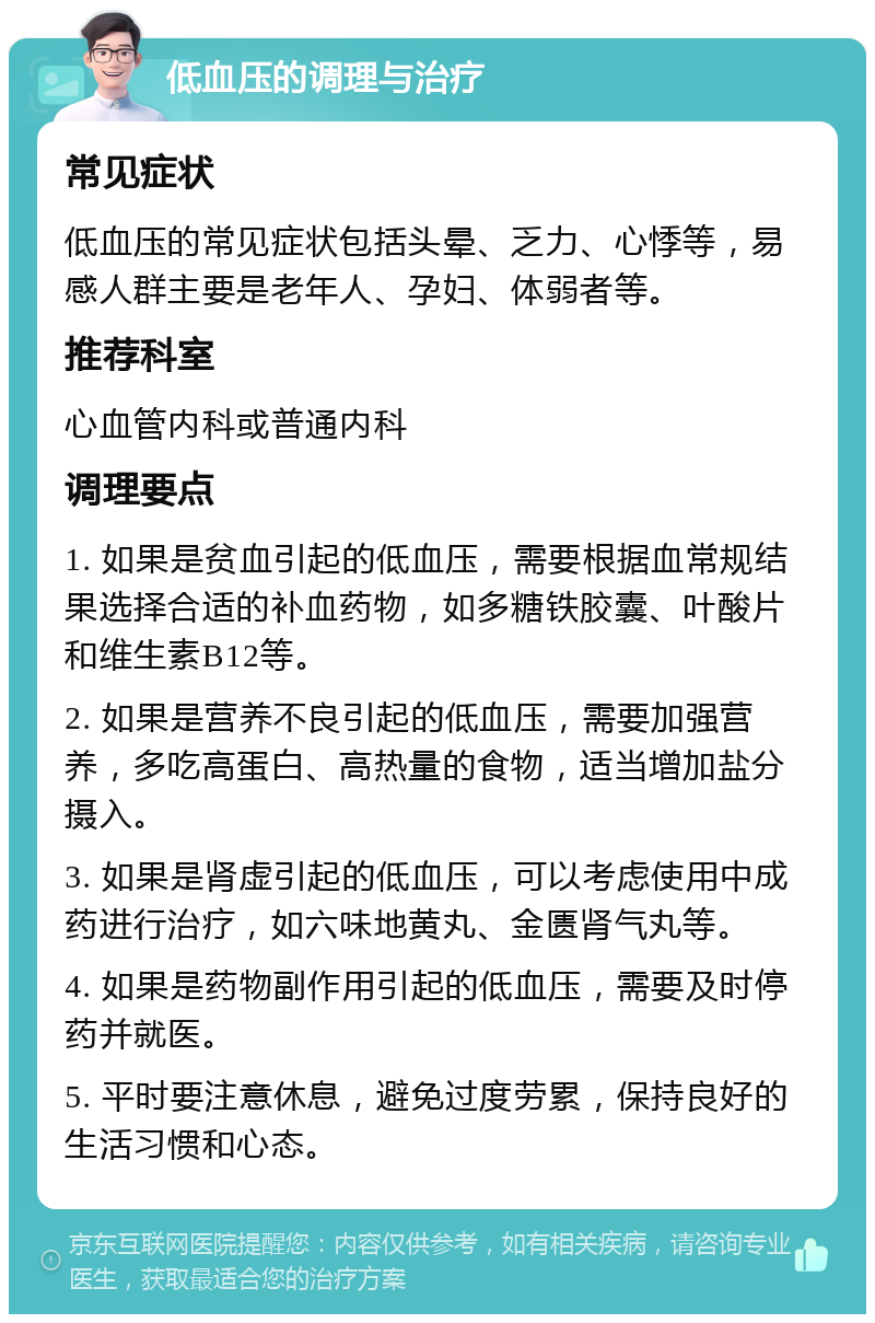 低血压的调理与治疗 常见症状 低血压的常见症状包括头晕、乏力、心悸等，易感人群主要是老年人、孕妇、体弱者等。 推荐科室 心血管内科或普通内科 调理要点 1. 如果是贫血引起的低血压，需要根据血常规结果选择合适的补血药物，如多糖铁胶囊、叶酸片和维生素B12等。 2. 如果是营养不良引起的低血压，需要加强营养，多吃高蛋白、高热量的食物，适当增加盐分摄入。 3. 如果是肾虚引起的低血压，可以考虑使用中成药进行治疗，如六味地黄丸、金匮肾气丸等。 4. 如果是药物副作用引起的低血压，需要及时停药并就医。 5. 平时要注意休息，避免过度劳累，保持良好的生活习惯和心态。