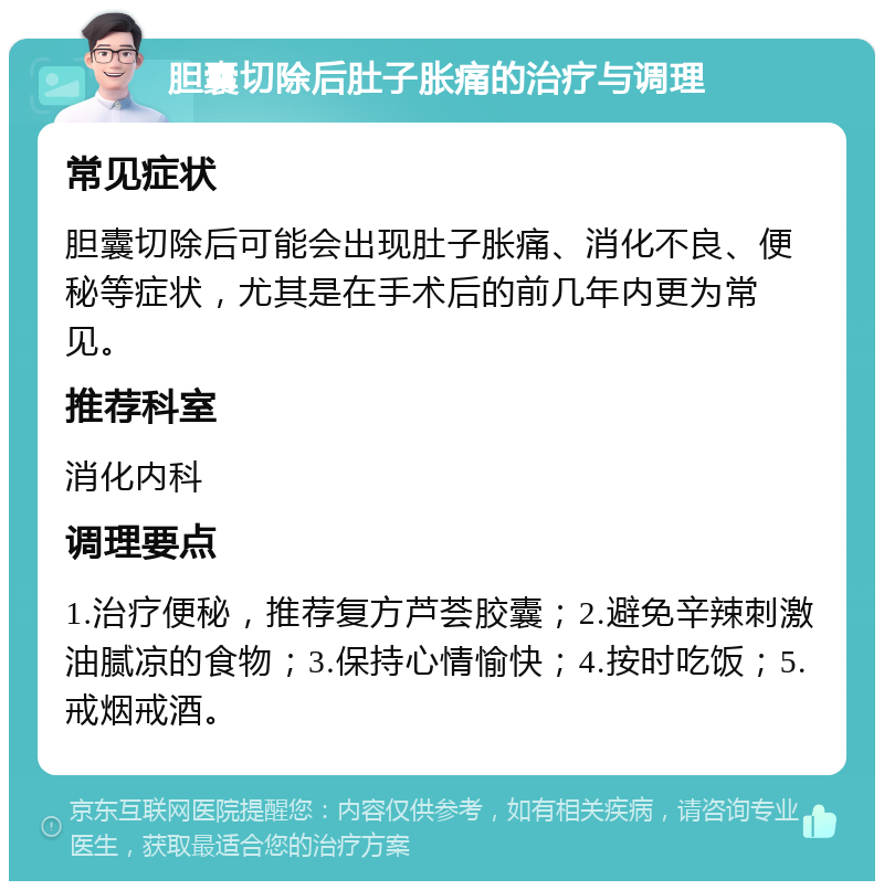 胆囊切除后肚子胀痛的治疗与调理 常见症状 胆囊切除后可能会出现肚子胀痛、消化不良、便秘等症状，尤其是在手术后的前几年内更为常见。 推荐科室 消化内科 调理要点 1.治疗便秘，推荐复方芦荟胶囊；2.避免辛辣刺激油腻凉的食物；3.保持心情愉快；4.按时吃饭；5.戒烟戒酒。