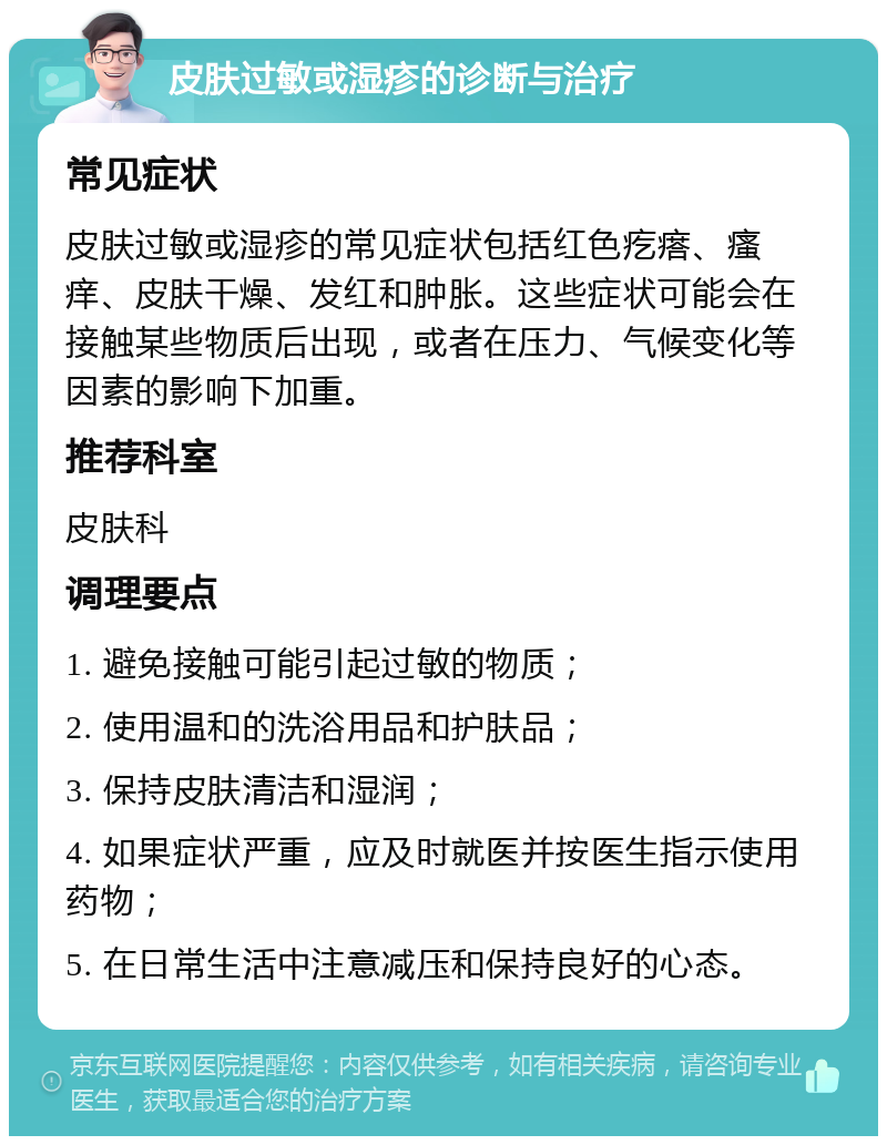 皮肤过敏或湿疹的诊断与治疗 常见症状 皮肤过敏或湿疹的常见症状包括红色疙瘩、瘙痒、皮肤干燥、发红和肿胀。这些症状可能会在接触某些物质后出现，或者在压力、气候变化等因素的影响下加重。 推荐科室 皮肤科 调理要点 1. 避免接触可能引起过敏的物质； 2. 使用温和的洗浴用品和护肤品； 3. 保持皮肤清洁和湿润； 4. 如果症状严重，应及时就医并按医生指示使用药物； 5. 在日常生活中注意减压和保持良好的心态。