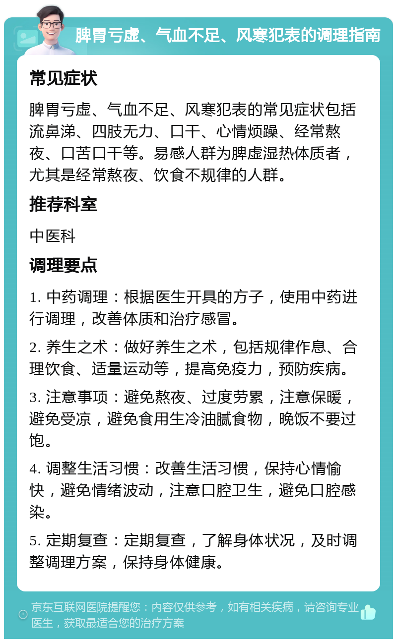 脾胃亏虚、气血不足、风寒犯表的调理指南 常见症状 脾胃亏虚、气血不足、风寒犯表的常见症状包括流鼻涕、四肢无力、口干、心情烦躁、经常熬夜、口苦口干等。易感人群为脾虚湿热体质者，尤其是经常熬夜、饮食不规律的人群。 推荐科室 中医科 调理要点 1. 中药调理：根据医生开具的方子，使用中药进行调理，改善体质和治疗感冒。 2. 养生之术：做好养生之术，包括规律作息、合理饮食、适量运动等，提高免疫力，预防疾病。 3. 注意事项：避免熬夜、过度劳累，注意保暖，避免受凉，避免食用生冷油腻食物，晚饭不要过饱。 4. 调整生活习惯：改善生活习惯，保持心情愉快，避免情绪波动，注意口腔卫生，避免口腔感染。 5. 定期复查：定期复查，了解身体状况，及时调整调理方案，保持身体健康。