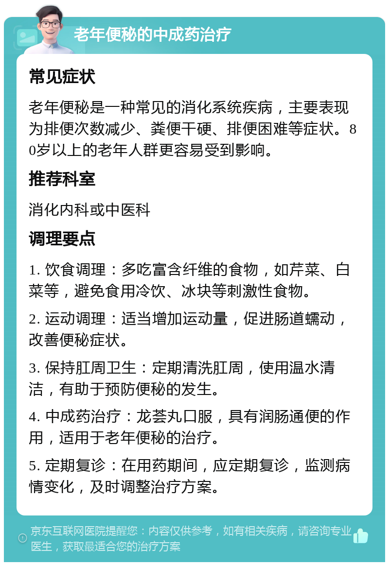 老年便秘的中成药治疗 常见症状 老年便秘是一种常见的消化系统疾病，主要表现为排便次数减少、粪便干硬、排便困难等症状。80岁以上的老年人群更容易受到影响。 推荐科室 消化内科或中医科 调理要点 1. 饮食调理：多吃富含纤维的食物，如芹菜、白菜等，避免食用冷饮、冰块等刺激性食物。 2. 运动调理：适当增加运动量，促进肠道蠕动，改善便秘症状。 3. 保持肛周卫生：定期清洗肛周，使用温水清洁，有助于预防便秘的发生。 4. 中成药治疗：龙荟丸口服，具有润肠通便的作用，适用于老年便秘的治疗。 5. 定期复诊：在用药期间，应定期复诊，监测病情变化，及时调整治疗方案。