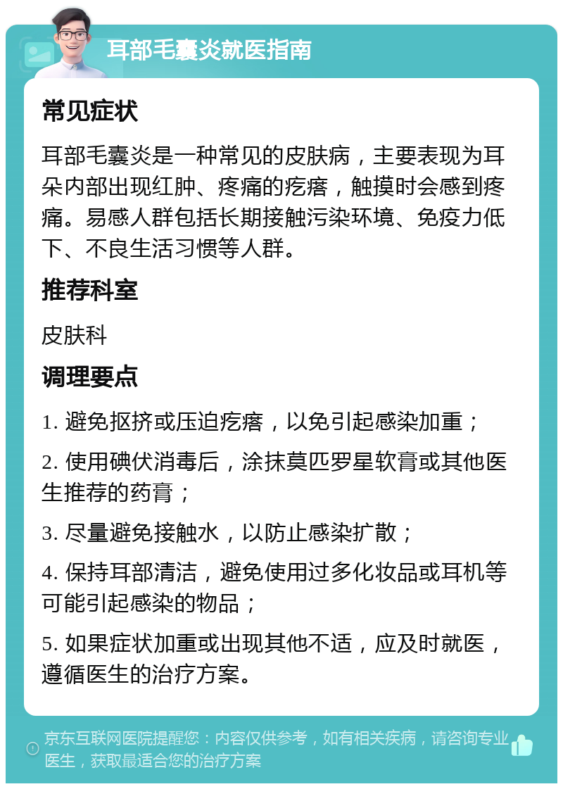 耳部毛囊炎就医指南 常见症状 耳部毛囊炎是一种常见的皮肤病，主要表现为耳朵内部出现红肿、疼痛的疙瘩，触摸时会感到疼痛。易感人群包括长期接触污染环境、免疫力低下、不良生活习惯等人群。 推荐科室 皮肤科 调理要点 1. 避免抠挤或压迫疙瘩，以免引起感染加重； 2. 使用碘伏消毒后，涂抹莫匹罗星软膏或其他医生推荐的药膏； 3. 尽量避免接触水，以防止感染扩散； 4. 保持耳部清洁，避免使用过多化妆品或耳机等可能引起感染的物品； 5. 如果症状加重或出现其他不适，应及时就医，遵循医生的治疗方案。