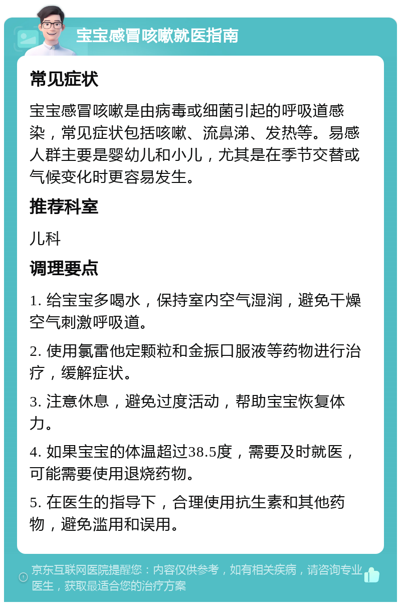 宝宝感冒咳嗽就医指南 常见症状 宝宝感冒咳嗽是由病毒或细菌引起的呼吸道感染，常见症状包括咳嗽、流鼻涕、发热等。易感人群主要是婴幼儿和小儿，尤其是在季节交替或气候变化时更容易发生。 推荐科室 儿科 调理要点 1. 给宝宝多喝水，保持室内空气湿润，避免干燥空气刺激呼吸道。 2. 使用氯雷他定颗粒和金振口服液等药物进行治疗，缓解症状。 3. 注意休息，避免过度活动，帮助宝宝恢复体力。 4. 如果宝宝的体温超过38.5度，需要及时就医，可能需要使用退烧药物。 5. 在医生的指导下，合理使用抗生素和其他药物，避免滥用和误用。