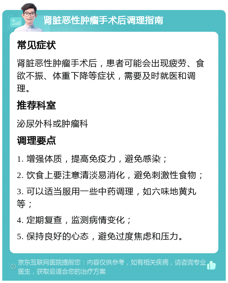 肾脏恶性肿瘤手术后调理指南 常见症状 肾脏恶性肿瘤手术后，患者可能会出现疲劳、食欲不振、体重下降等症状，需要及时就医和调理。 推荐科室 泌尿外科或肿瘤科 调理要点 1. 增强体质，提高免疫力，避免感染； 2. 饮食上要注意清淡易消化，避免刺激性食物； 3. 可以适当服用一些中药调理，如六味地黄丸等； 4. 定期复查，监测病情变化； 5. 保持良好的心态，避免过度焦虑和压力。