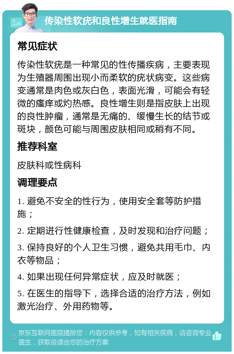 传染性软疣和良性增生就医指南 常见症状 传染性软疣是一种常见的性传播疾病，主要表现为生殖器周围出现小而柔软的疣状病变。这些病变通常是肉色或灰白色，表面光滑，可能会有轻微的瘙痒或灼热感。良性增生则是指皮肤上出现的良性肿瘤，通常是无痛的、缓慢生长的结节或斑块，颜色可能与周围皮肤相同或稍有不同。 推荐科室 皮肤科或性病科 调理要点 1. 避免不安全的性行为，使用安全套等防护措施； 2. 定期进行性健康检查，及时发现和治疗问题； 3. 保持良好的个人卫生习惯，避免共用毛巾、内衣等物品； 4. 如果出现任何异常症状，应及时就医； 5. 在医生的指导下，选择合适的治疗方法，例如激光治疗、外用药物等。