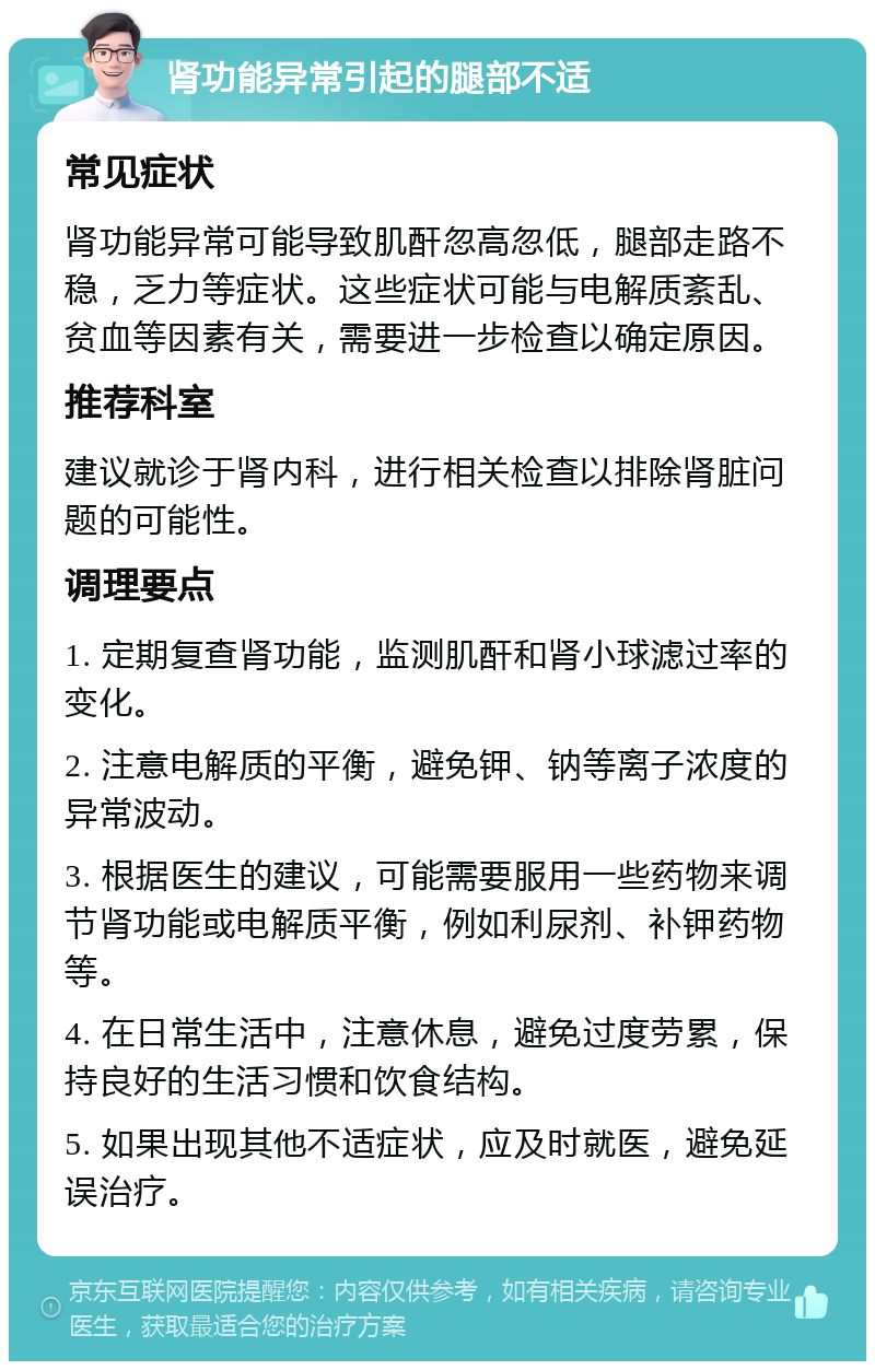 肾功能异常引起的腿部不适 常见症状 肾功能异常可能导致肌酐忽高忽低，腿部走路不稳，乏力等症状。这些症状可能与电解质紊乱、贫血等因素有关，需要进一步检查以确定原因。 推荐科室 建议就诊于肾内科，进行相关检查以排除肾脏问题的可能性。 调理要点 1. 定期复查肾功能，监测肌酐和肾小球滤过率的变化。 2. 注意电解质的平衡，避免钾、钠等离子浓度的异常波动。 3. 根据医生的建议，可能需要服用一些药物来调节肾功能或电解质平衡，例如利尿剂、补钾药物等。 4. 在日常生活中，注意休息，避免过度劳累，保持良好的生活习惯和饮食结构。 5. 如果出现其他不适症状，应及时就医，避免延误治疗。