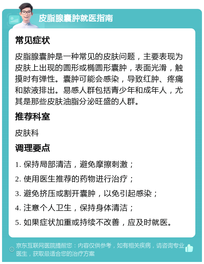 皮脂腺囊肿就医指南 常见症状 皮脂腺囊肿是一种常见的皮肤问题，主要表现为皮肤上出现的圆形或椭圆形囊肿，表面光滑，触摸时有弹性。囊肿可能会感染，导致红肿、疼痛和脓液排出。易感人群包括青少年和成年人，尤其是那些皮肤油脂分泌旺盛的人群。 推荐科室 皮肤科 调理要点 1. 保持局部清洁，避免摩擦刺激； 2. 使用医生推荐的药物进行治疗； 3. 避免挤压或割开囊肿，以免引起感染； 4. 注意个人卫生，保持身体清洁； 5. 如果症状加重或持续不改善，应及时就医。