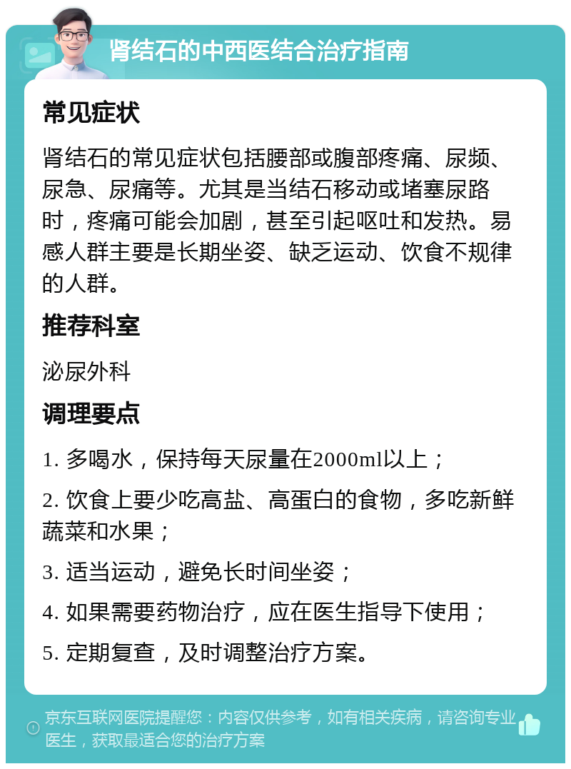 肾结石的中西医结合治疗指南 常见症状 肾结石的常见症状包括腰部或腹部疼痛、尿频、尿急、尿痛等。尤其是当结石移动或堵塞尿路时，疼痛可能会加剧，甚至引起呕吐和发热。易感人群主要是长期坐姿、缺乏运动、饮食不规律的人群。 推荐科室 泌尿外科 调理要点 1. 多喝水，保持每天尿量在2000ml以上； 2. 饮食上要少吃高盐、高蛋白的食物，多吃新鲜蔬菜和水果； 3. 适当运动，避免长时间坐姿； 4. 如果需要药物治疗，应在医生指导下使用； 5. 定期复查，及时调整治疗方案。