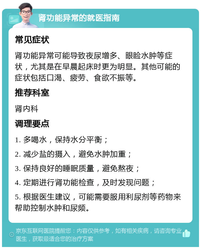 肾功能异常的就医指南 常见症状 肾功能异常可能导致夜尿增多、眼睑水肿等症状，尤其是在早晨起床时更为明显。其他可能的症状包括口渴、疲劳、食欲不振等。 推荐科室 肾内科 调理要点 1. 多喝水，保持水分平衡； 2. 减少盐的摄入，避免水肿加重； 3. 保持良好的睡眠质量，避免熬夜； 4. 定期进行肾功能检查，及时发现问题； 5. 根据医生建议，可能需要服用利尿剂等药物来帮助控制水肿和尿频。